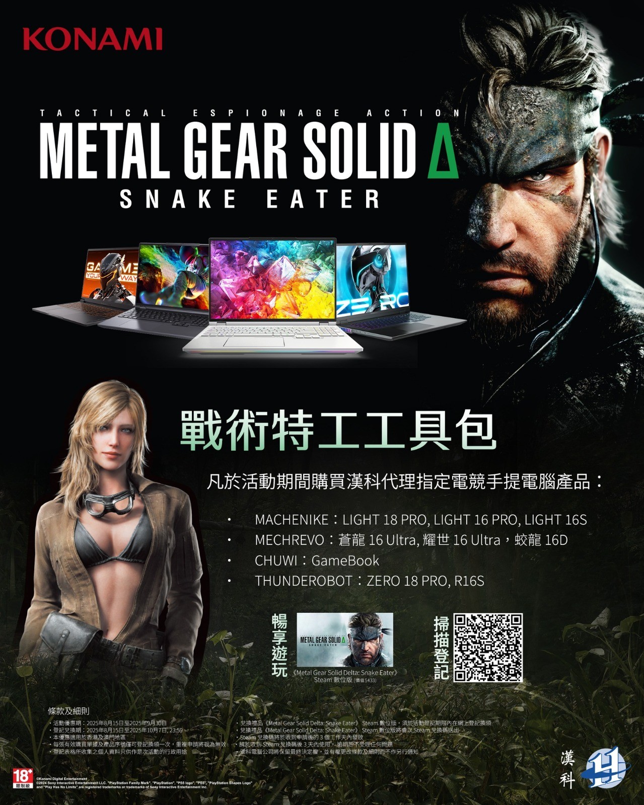 《Metal Gear Solid Delta: Snake Eater》帶你重溫美蘇冷戰時期，特種部隊士兵 Naked Snake 嘅傳奇故事！拯救 Sokolov，對決叛徒 The Boss，準備好展開一場刺激冒險未？🎮💥 👉 只要喺活動期間買漢科代理嘅指定電競手提電腦，即可登記換領《Metal Gear Solid Delta: Snake Eater》Steam 數位版遊戲兌換碼！唔好錯過呢個機會，快啲入手啦！🔥  *指定型號包括： 1. MACHENIKE：LIGHT 18 PRO, LIGHT 16 PRO, LIGHT 16S 2. MECHREVO：蒼龍 16 Ultra, 耀世 16 Ultra，蛟龍 16D 3. CHUWI：GameBook 4. THUNDEROBOT：ZERO 18 PRO, R16S 📝 活動頁面：https://bit.ly/MetalGear_Event 📆 活動優惠期：2025年8月15日至2025年9月30日 📅 登記兌換期：2025年8月15日至2025年10月7日, 23:59 登記表格：https://forms.gle/9RzpD8xSfXacBVgK9 本優惠只適用於香港地區 兌換禮品《Metal Gear Solid Delta: Snake Eater》 Steam 數位版，須於活動登記期限內在網上登記換領。 兌換禮品《Metal Gear Solid Delta: Snake Eater》 Steam 數位版將會以 Steam 兌換碼送出。 🔎 Steam 兌換碼將於收到申請後的 3 個工作天內發放。 🔎 請於收到 Steam 兌換碼後 3 天內使用， 逾期恕不受理任何問題。 📝 每張有效購買單據及產品序號僅可登記換領一次，重複申請將視為無效。 📝 登記表格所收集之個人資料只供作是次活動的行政用途。 ⚠️ 漢科電腦公司將保留最終決定權，並有權更改條款及細則而不作另行通知